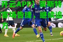 【开云APP】莱斯特城客场告捷，继续追赶前方