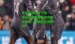 开云体育APP下载：瑞士球星夏基里取得帽子戏法，助球队赢得胜利