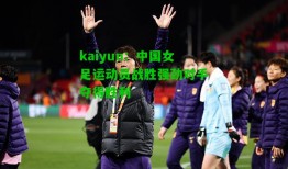 kaiyun：中国女足运动员战胜强劲对手夺得胜利