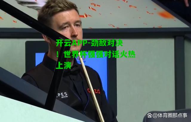 劲敌对决！世界杯强强对话火热上演