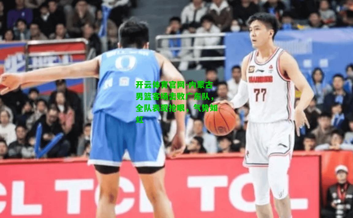 内蒙古男篮客场击败广东队，全队表现抢眼，气势如虹