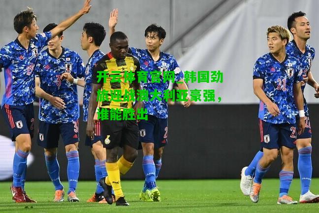 韩国劲旅迎战澳大利亚豪强，谁能胜出